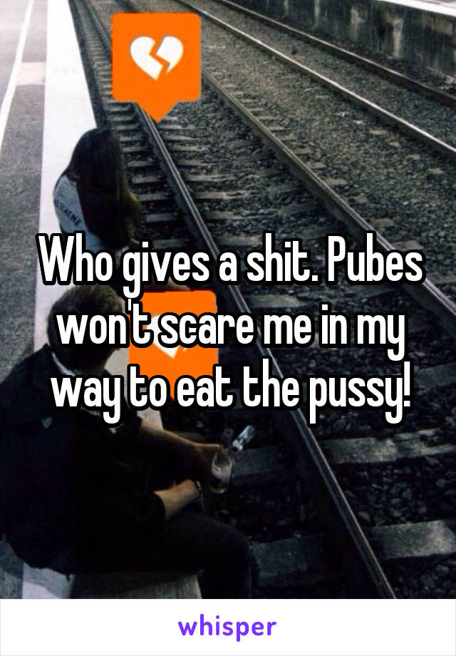 Who gives a shit. Pubes won't scare me in my way to eat the pussy!