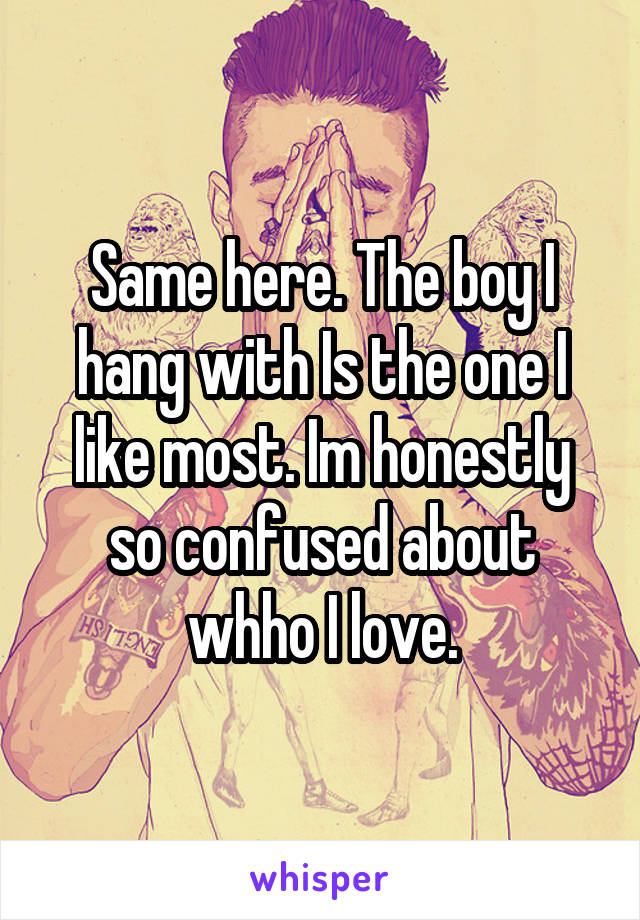 Same here. The boy I hang with Is the one I like most. Im honestly so confused about whho I love.