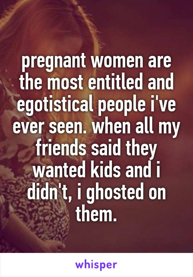 pregnant women are the most entitled and egotistical people i've ever seen. when all my friends said they wanted kids and i didn't, i ghosted on them.