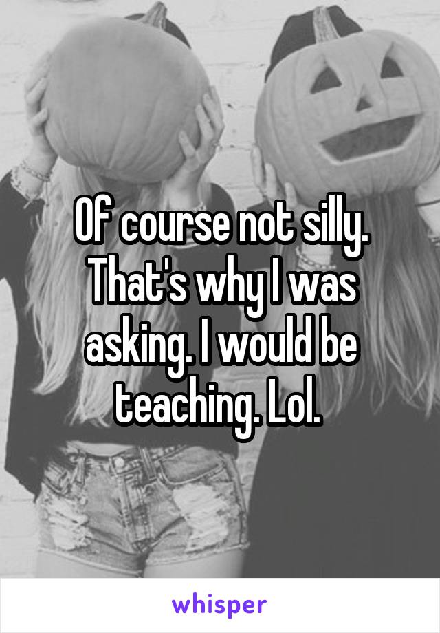 Of course not silly. That's why I was asking. I would be teaching. Lol. 