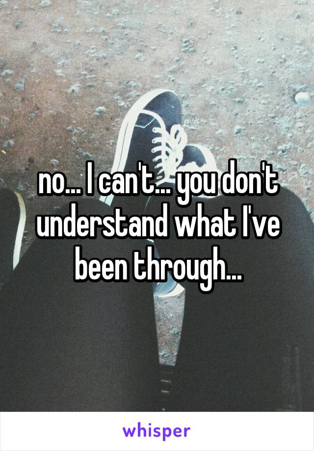 no... I can't... you don't understand what I've been through...