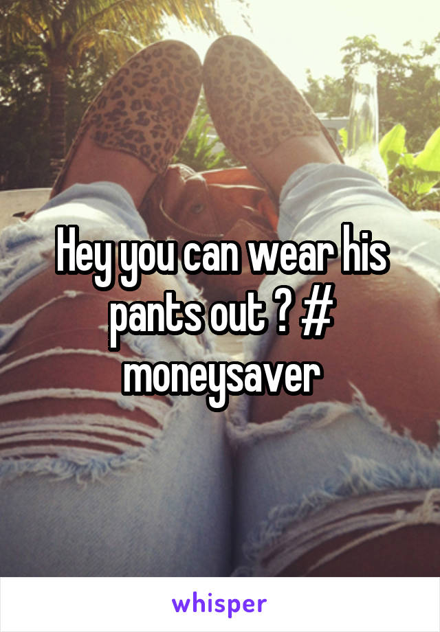 Hey you can wear his pants out ? # moneysaver