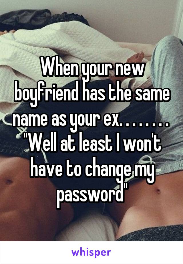 When your new boyfriend has the same name as your ex. . . . . . . . 
"Well at least I won't have to change my password"