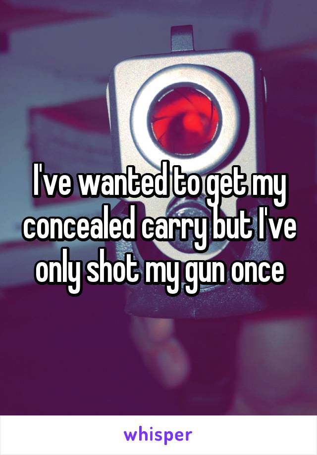 I've wanted to get my concealed carry but I've only shot my gun once