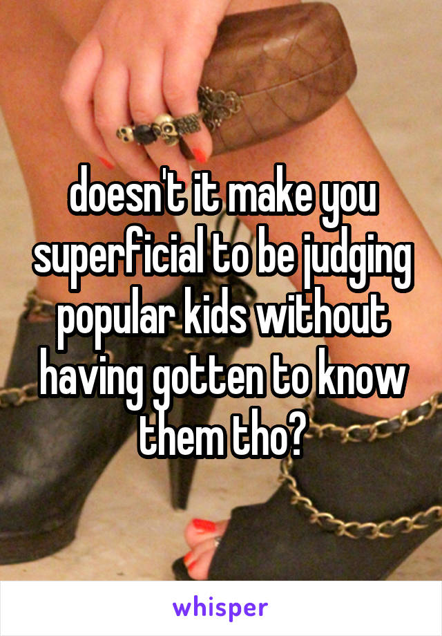 doesn't it make you superficial to be judging popular kids without having gotten to know them tho?