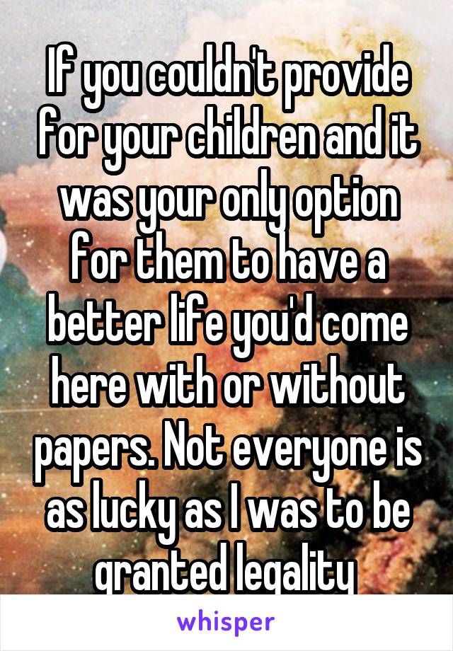 If you couldn't provide for your children and it was your only option for them to have a better life you'd come here with or without papers. Not everyone is as lucky as I was to be granted legality 