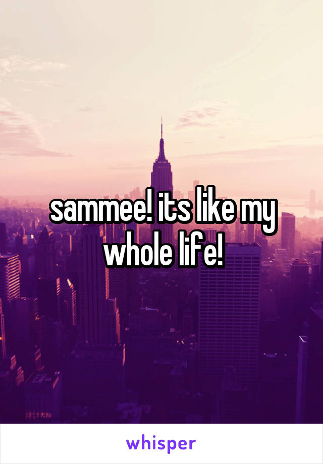 sammee! its like my whole life!