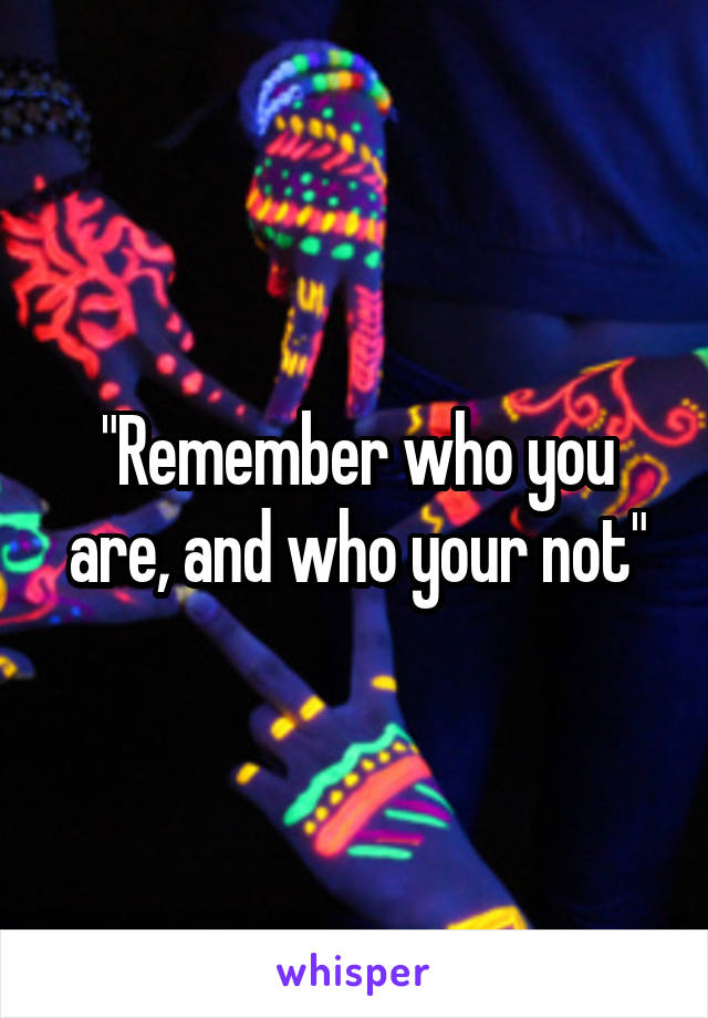 "Remember who you are, and who your not"