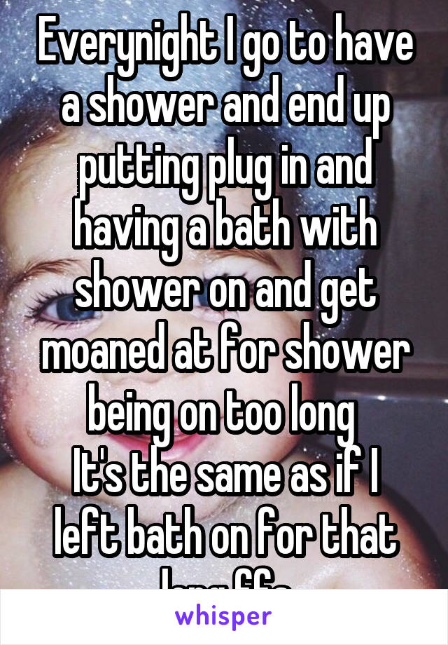 Everynight I go to have a shower and end up putting plug in and having a bath with shower on and get moaned at for shower being on too long 
It's the same as if I left bath on for that long ffs