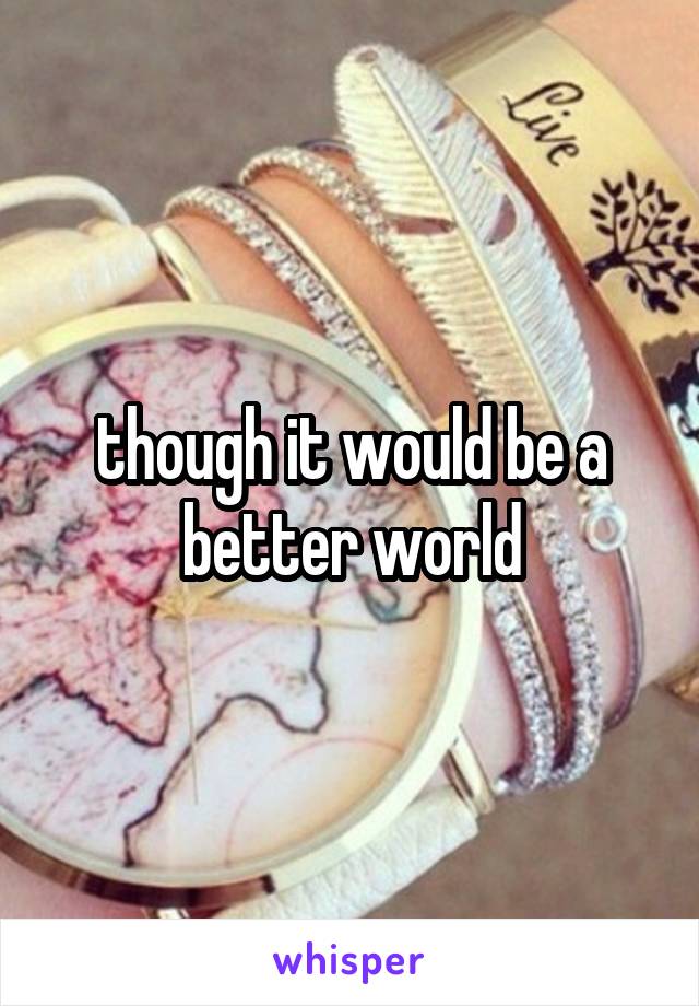 though it would be a better world