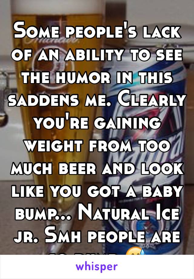 Some people's lack of an ability to see the humor in this saddens me. Clearly you're gaining weight from too much beer and look like you got a baby bump... Natural Ice jr. Smh people are so dumb 😅