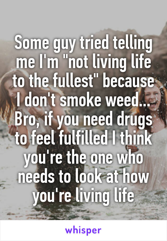Some guy tried telling me I'm "not living life to the fullest" because I don't smoke weed... Bro, if you need drugs to feel fulfilled I think you're the one who needs to look at how you're living life
