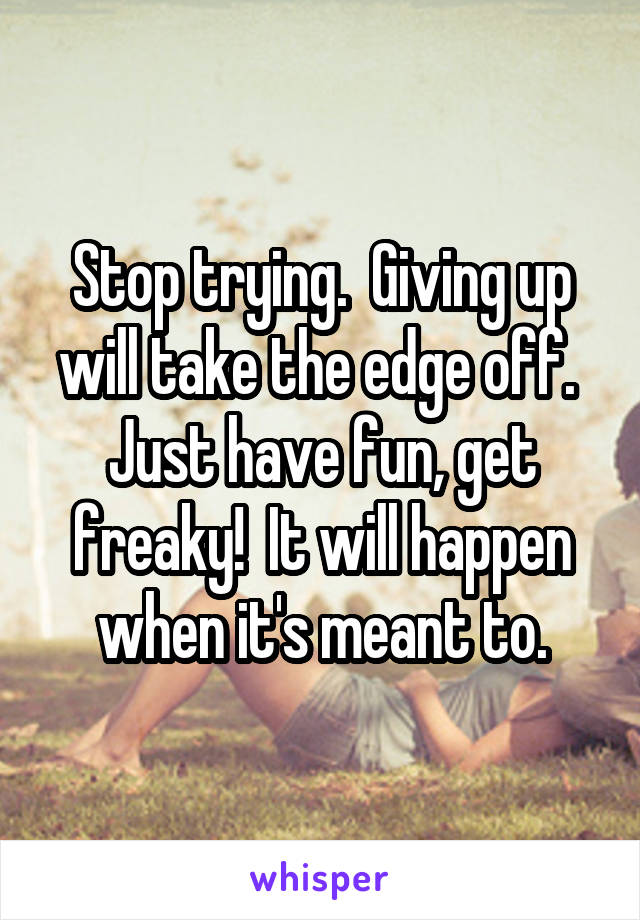 Stop trying.  Giving up will take the edge off.  Just have fun, get freaky!  It will happen when it's meant to.