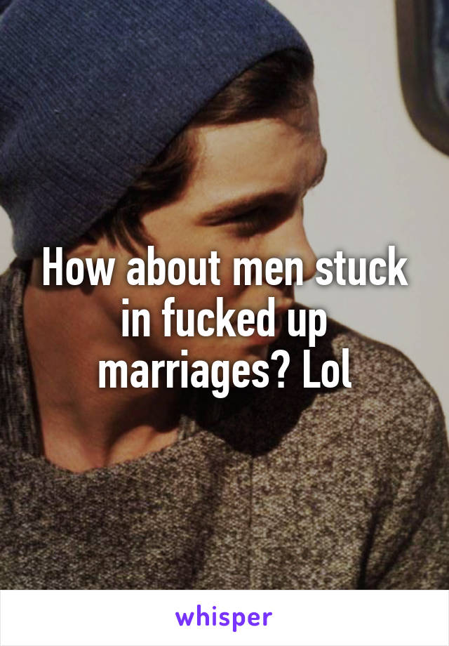 How about men stuck in fucked up marriages? Lol