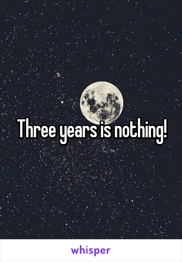 Three years is nothing!