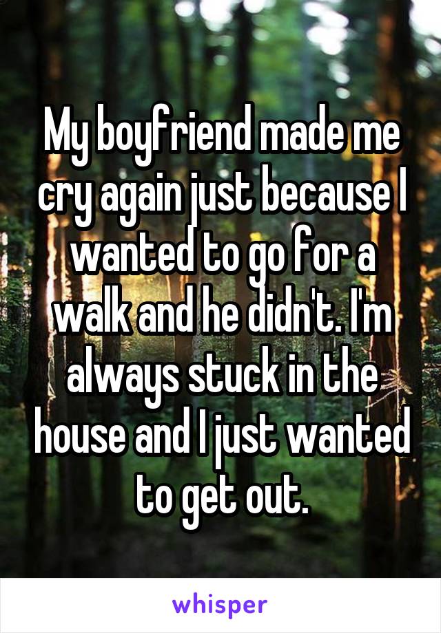 My boyfriend made me cry again just because I wanted to go for a walk and he didn't. I'm always stuck in the house and I just wanted to get out.