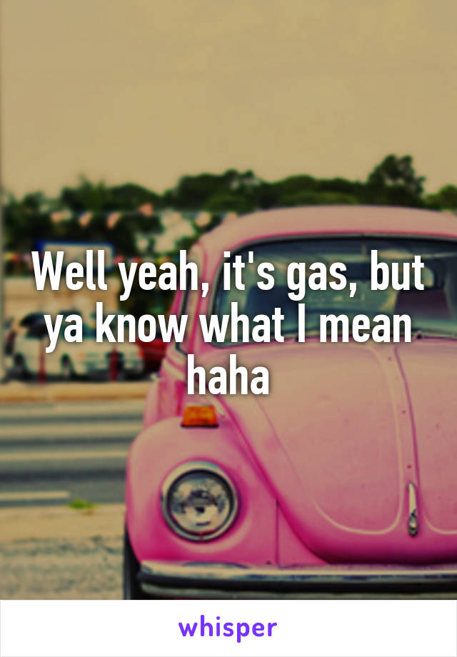 Well yeah, it's gas, but ya know what I mean haha