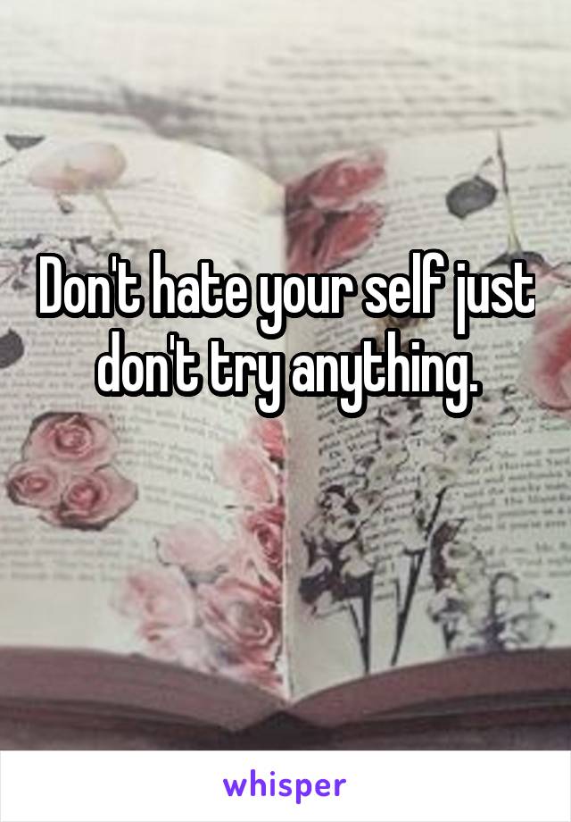 Don't hate your self just don't try anything.

