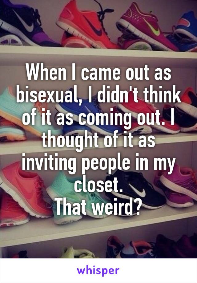 When I came out as bisexual, I didn't think of it as coming out. I thought of it as inviting people in my closet.
That weird?