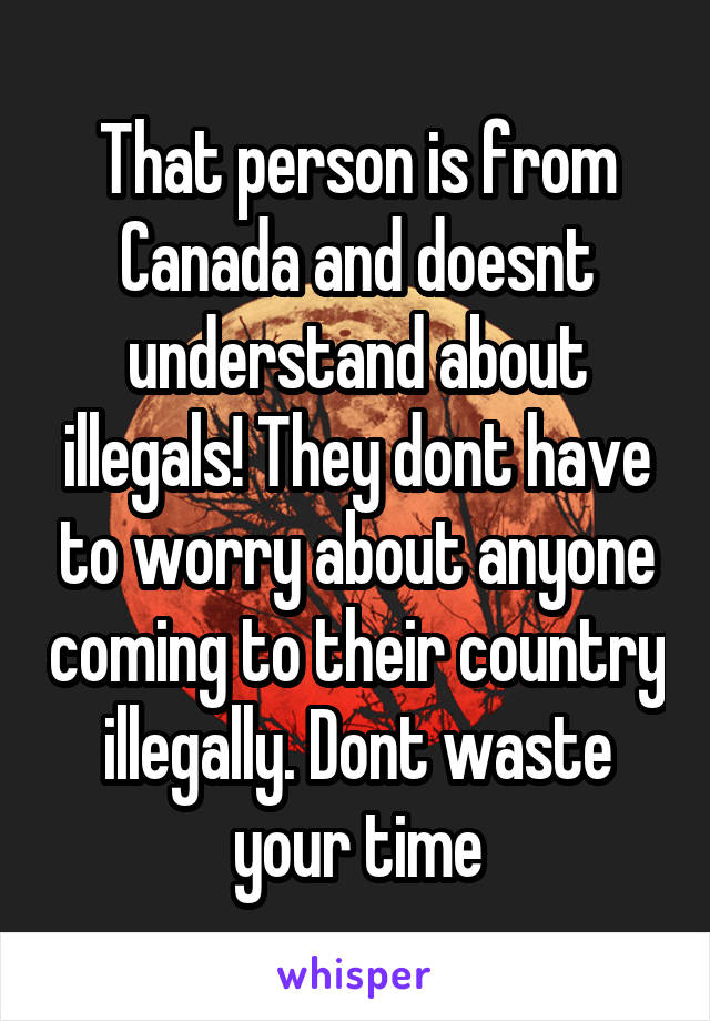 That person is from Canada and doesnt understand about illegals! They dont have to worry about anyone coming to their country illegally. Dont waste your time