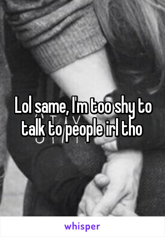 Lol same, I'm too shy to talk to people irl tho 