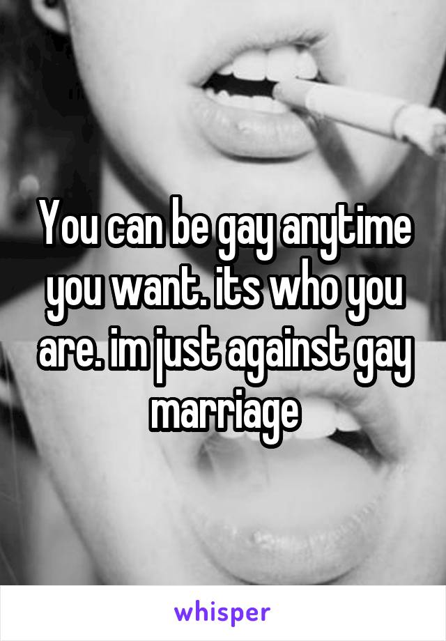 You can be gay anytime you want. its who you are. im just against gay marriage