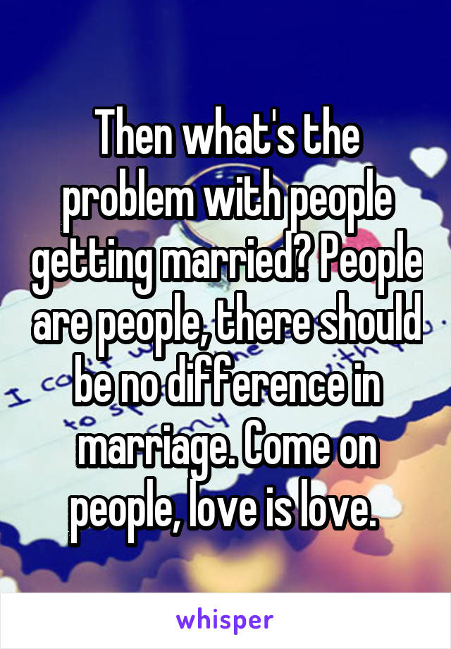 Then what's the problem with people getting married? People are people, there should be no difference in marriage. Come on people, love is love. 
