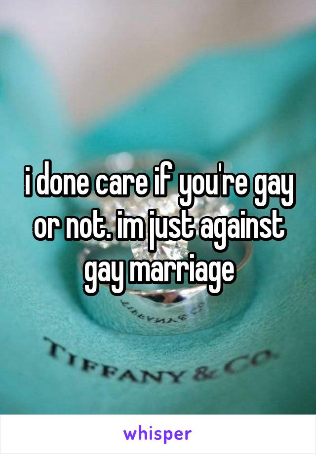i done care if you're gay or not. im just against gay marriage