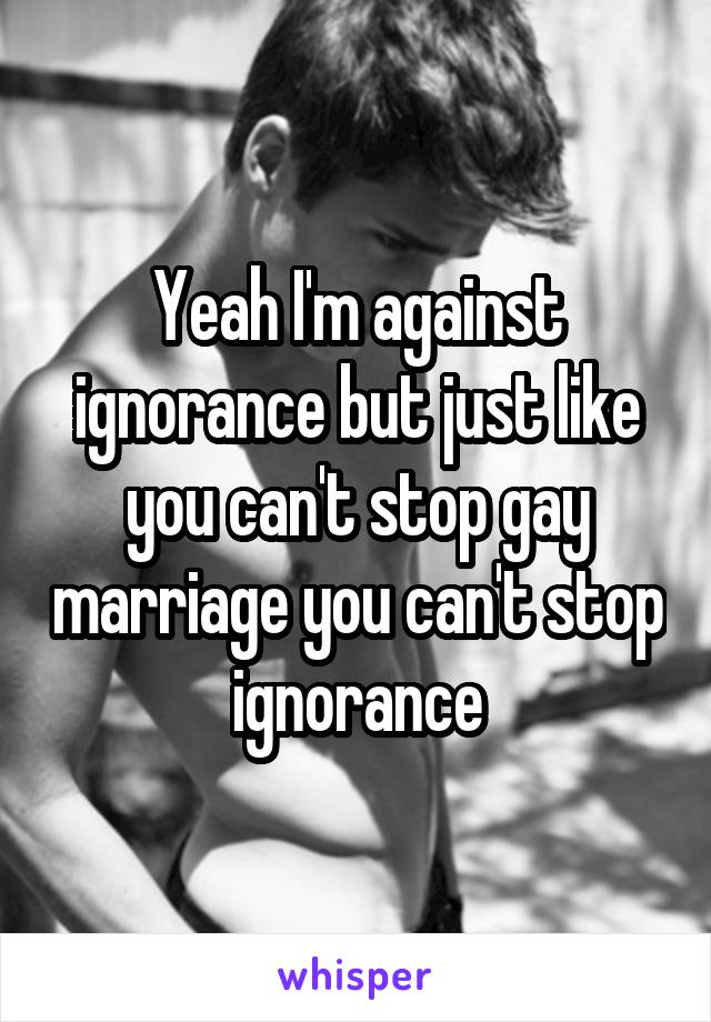 Yeah I'm against ignorance but just like you can't stop gay marriage you can't stop ignorance