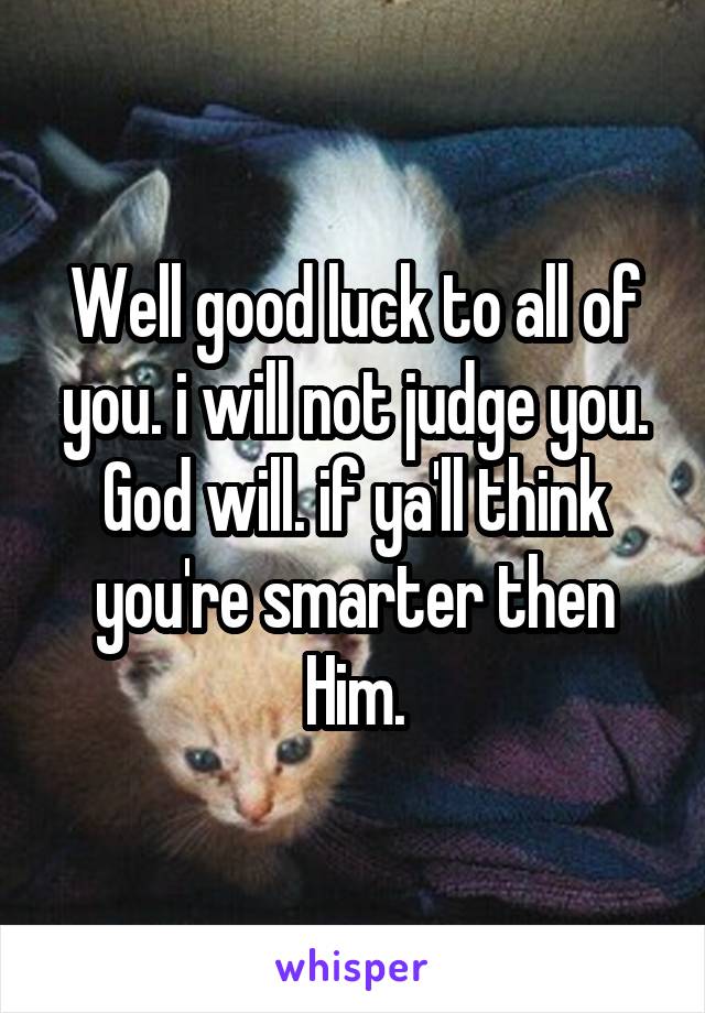 Well good luck to all of you. i will not judge you. God will. if ya'll think you're smarter then Him.