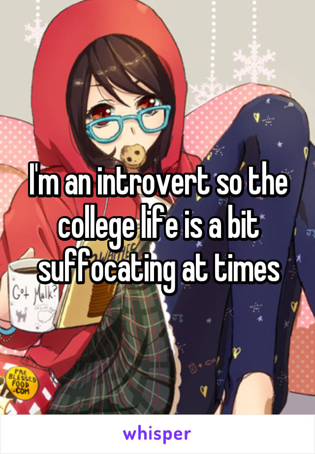I'm an introvert so the college life is a bit suffocating at times