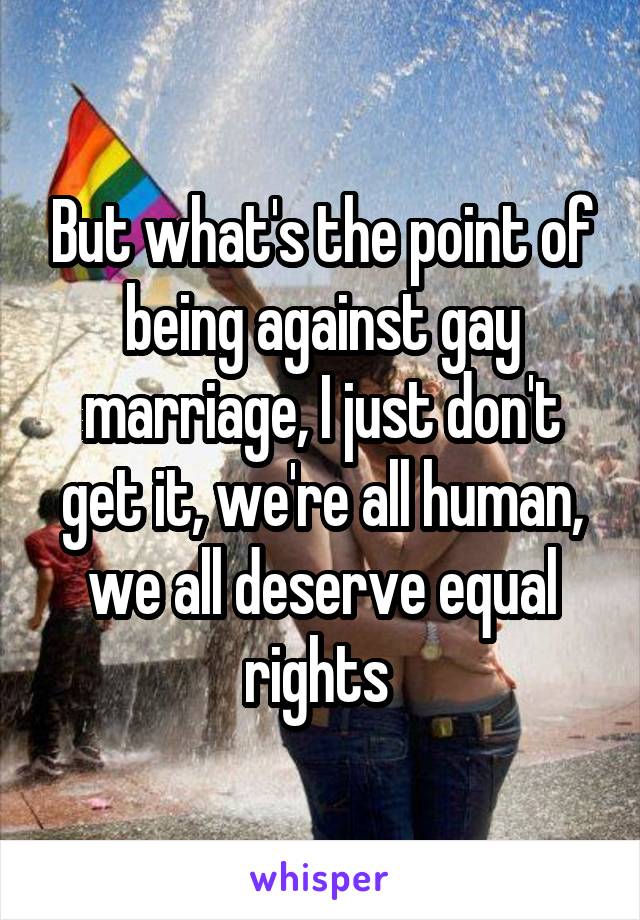 But what's the point of being against gay marriage, I just don't get it, we're all human, we all deserve equal rights 