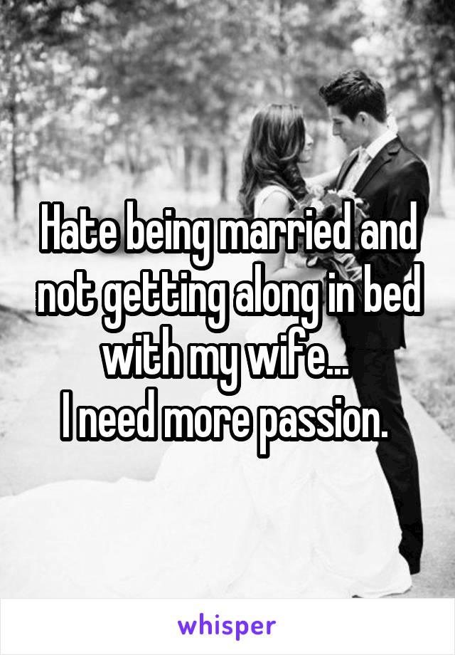 Hate being married and not getting along in bed with my wife... 
I need more passion. 