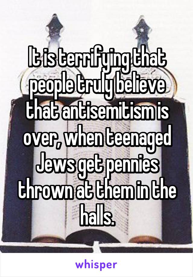It is terrifying that people truly believe that antisemitism is over, when teenaged Jews get pennies thrown at them in the halls.