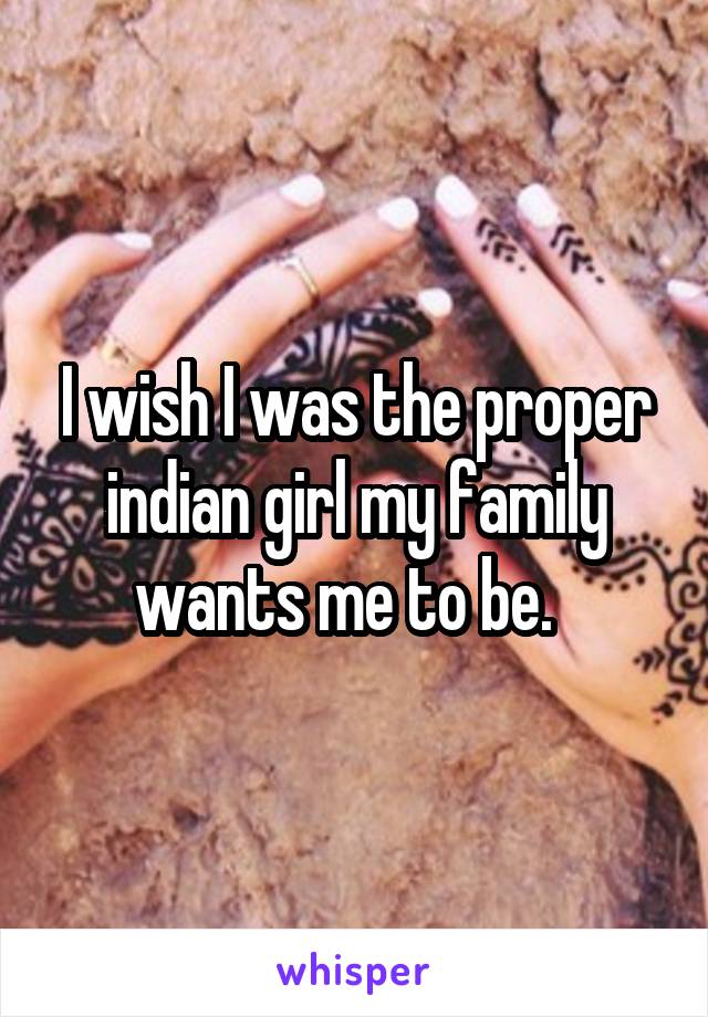 I wish I was the proper indian girl my family wants me to be.  