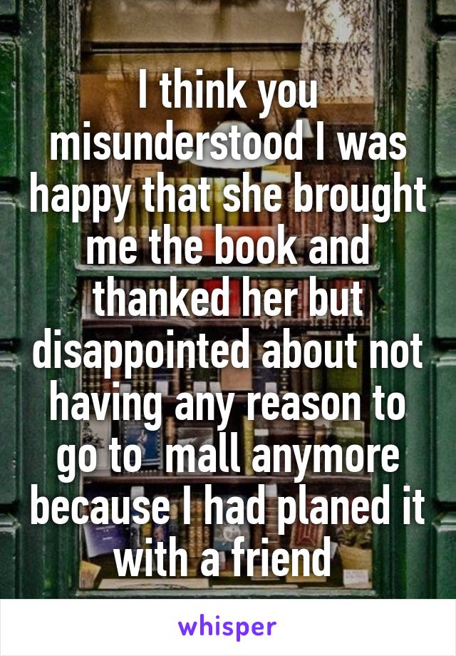 I think you misunderstood I was happy that she brought me the book and thanked her but disappointed about not having any reason to go to  mall anymore because I had planed it with a friend 