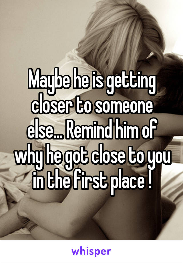 Maybe he is getting closer to someone else... Remind him of why he got close to you in the first place !