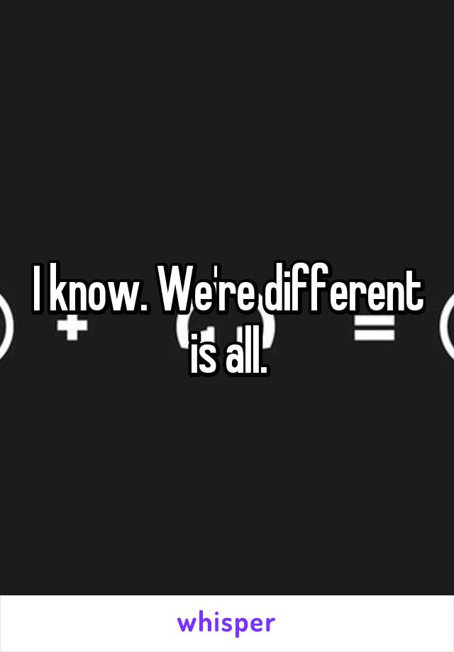 I know. We're different is all.