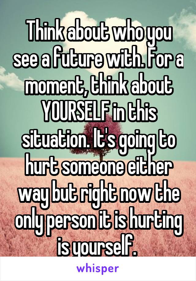 Think about who you see a future with. For a moment, think about YOURSELF in this situation. It's going to hurt someone either way but right now the only person it is hurting is yourself. 
