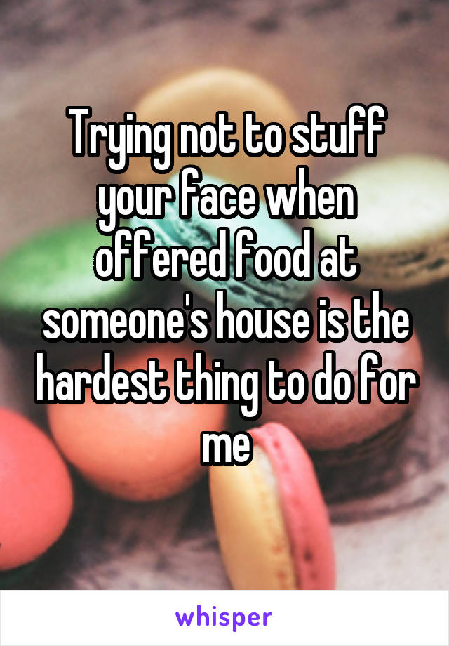 Trying not to stuff your face when offered food at someone's house is the hardest thing to do for me
