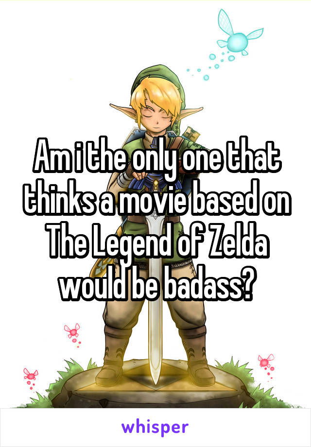 Am i the only one that thinks a movie based on The Legend of Zelda would be badass?