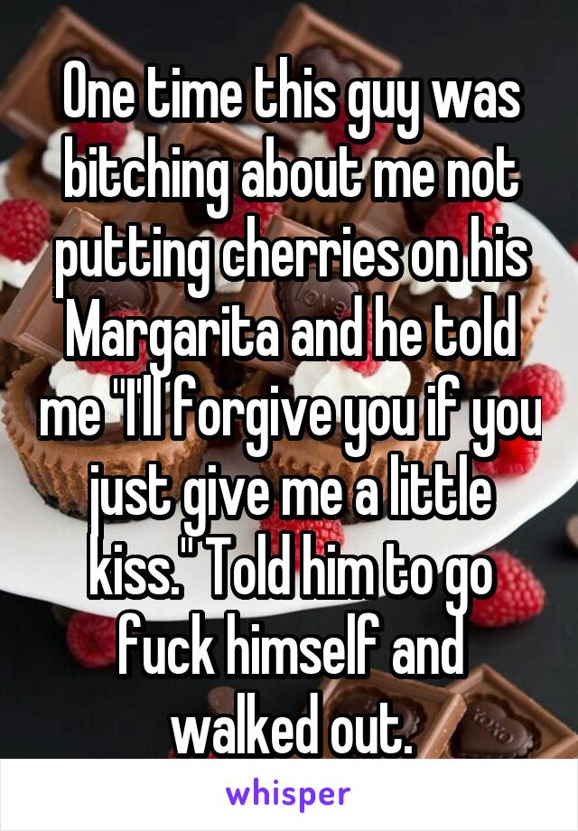 One time this guy was bitching about me not putting cherries on his Margarita and he told me "I'll forgive you if you just give me a little kiss." Told him to go fuck himself and walked out.