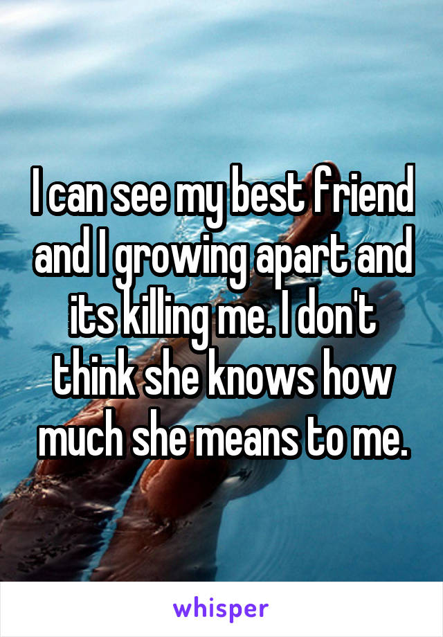 I can see my best friend and I growing apart and its killing me. I don't think she knows how much she means to me.