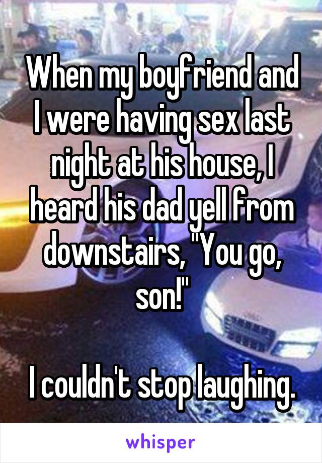 When my boyfriend and I were having sex last night at his house, I heard his dad yell from downstairs, "You go, son!"

I couldn't stop laughing.