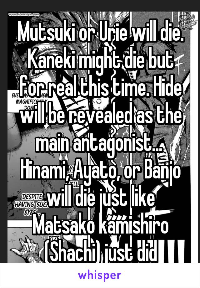 Mutsuki or Urie will die. Kaneki might die but for real this time. Hide will be revealed as the main antagonist...  Hinami, Ayato, or Banjo will die just like Matsako kamishiro (Shachi) just did