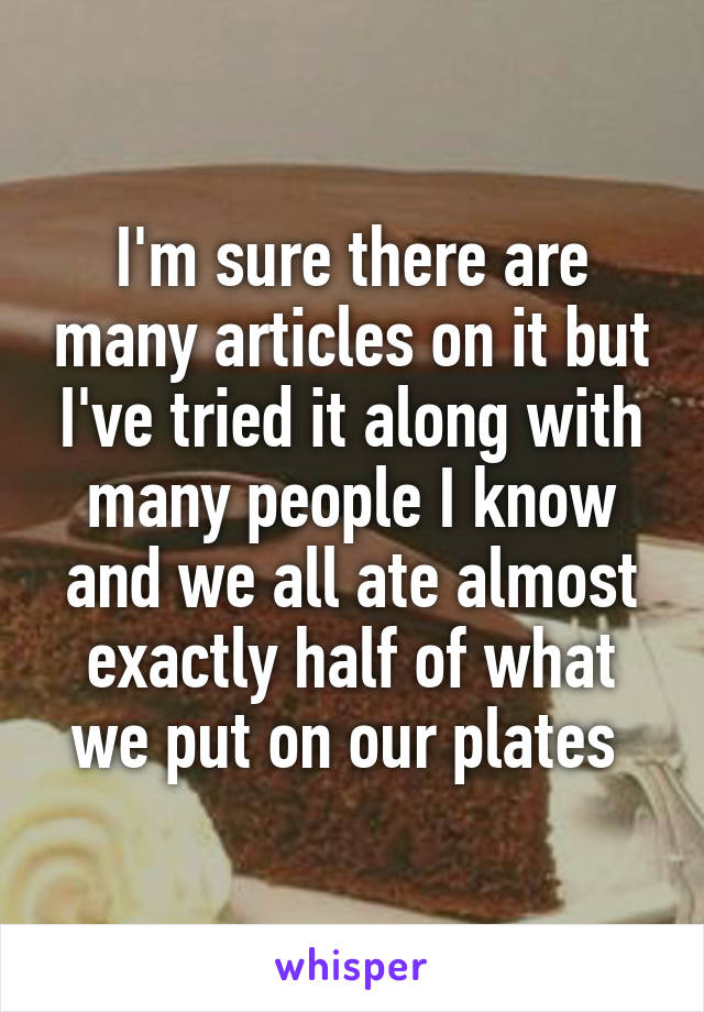 I'm sure there are many articles on it but I've tried it along with many people I know and we all ate almost exactly half of what we put on our plates 