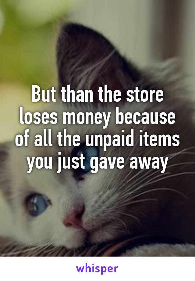 But than the store loses money because of all the unpaid items you just gave away
