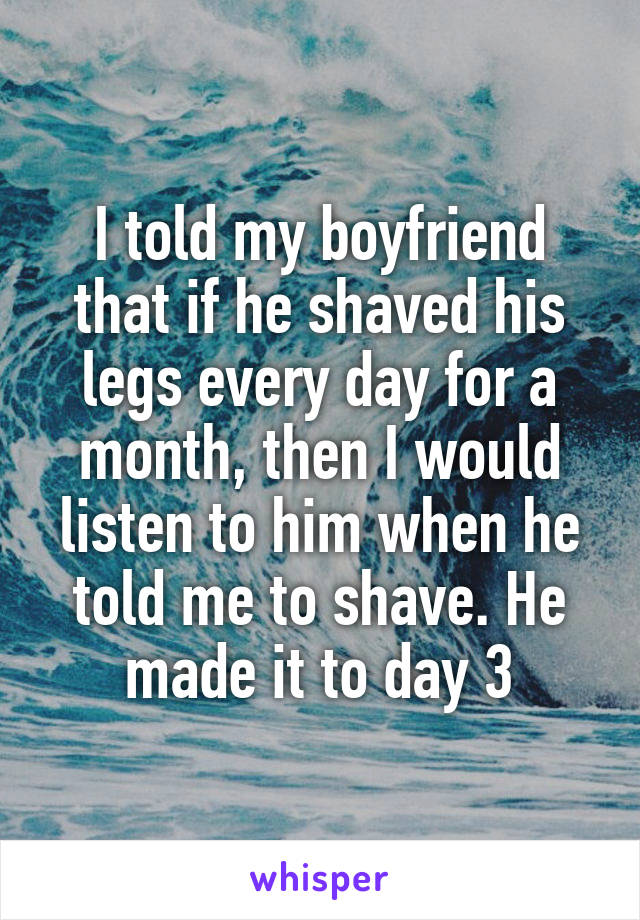 I told my boyfriend that if he shaved his legs every day for a month, then I would listen to him when he told me to shave. He made it to day 3