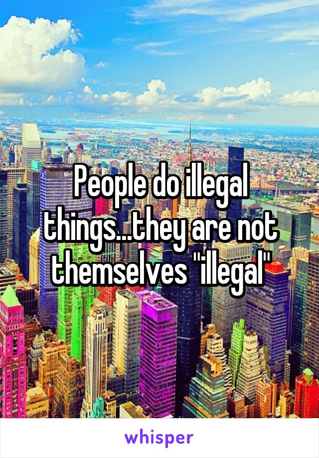 People do illegal things...they are not themselves "illegal"