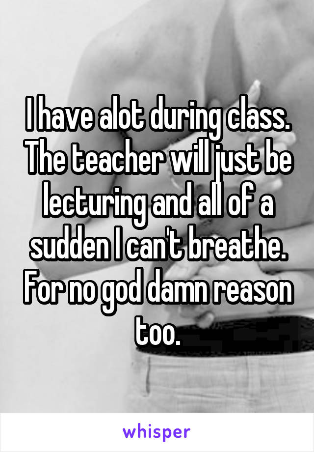 I have alot during class. The teacher will just be lecturing and all of a sudden I can't breathe. For no god damn reason too.